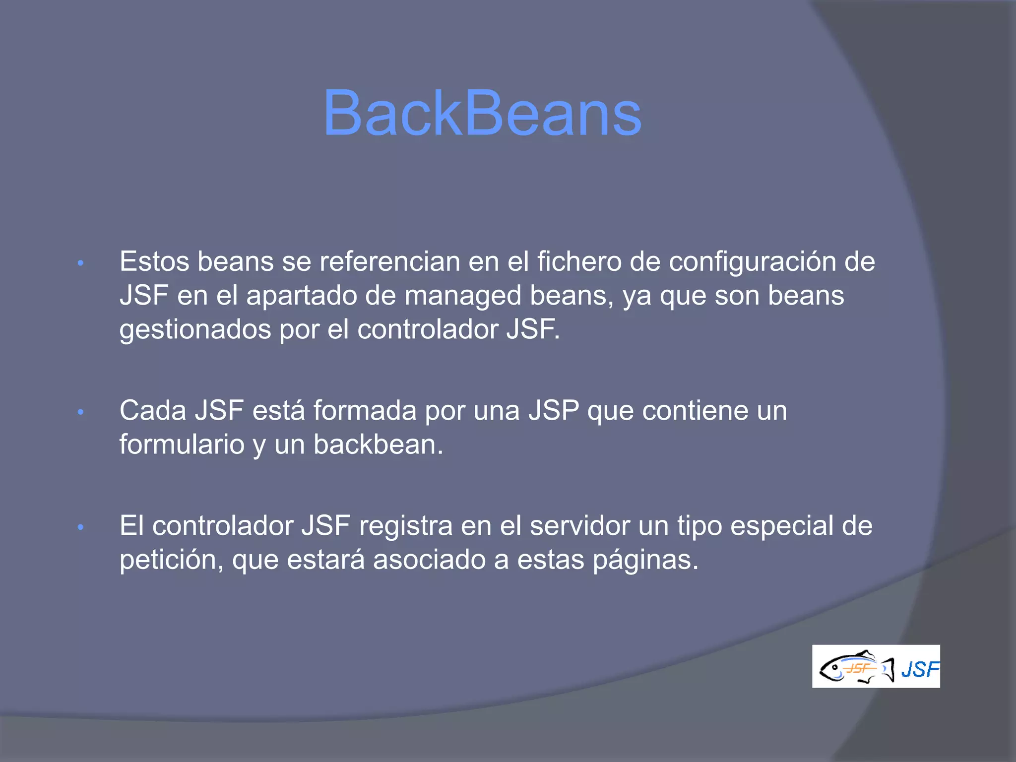 BackBeans

•   Estos beans se referencian en el fichero de configuración de
    JSF en el apartado de managed beans, ya que son beans
    gestionados por el controlador JSF.

•   Cada JSF está formada por una JSP que contiene un
    formulario y un backbean.

•   El controlador JSF registra en el servidor un tipo especial de
    petición, que estará asociado a estas páginas.
 