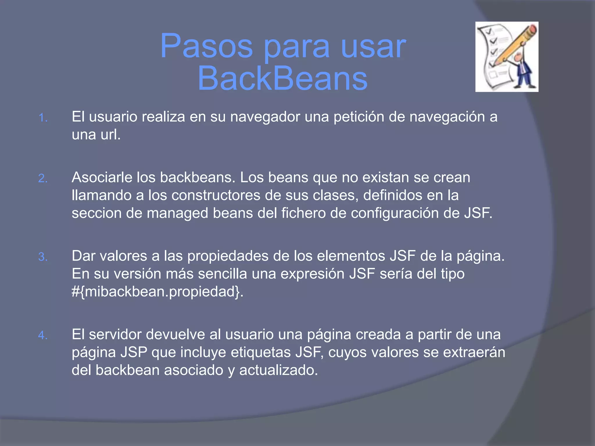 Pasos para usar
                    BackBeans
1.   El usuario realiza en su navegador una petición de navegación a
     una url.

2.   Asociarle los backbeans. Los beans que no existan se crean
     llamando a los constructores de sus clases, definidos en la
     seccion de managed beans del fichero de configuración de JSF.

3.   Dar valores a las propiedades de los elementos JSF de la página.
     En su versión más sencilla una expresión JSF sería del tipo
     #{mibackbean.propiedad}.

4.   El servidor devuelve al usuario una página creada a partir de una
     página JSP que incluye etiquetas JSF, cuyos valores se extraerán
     del backbean asociado y actualizado.
 