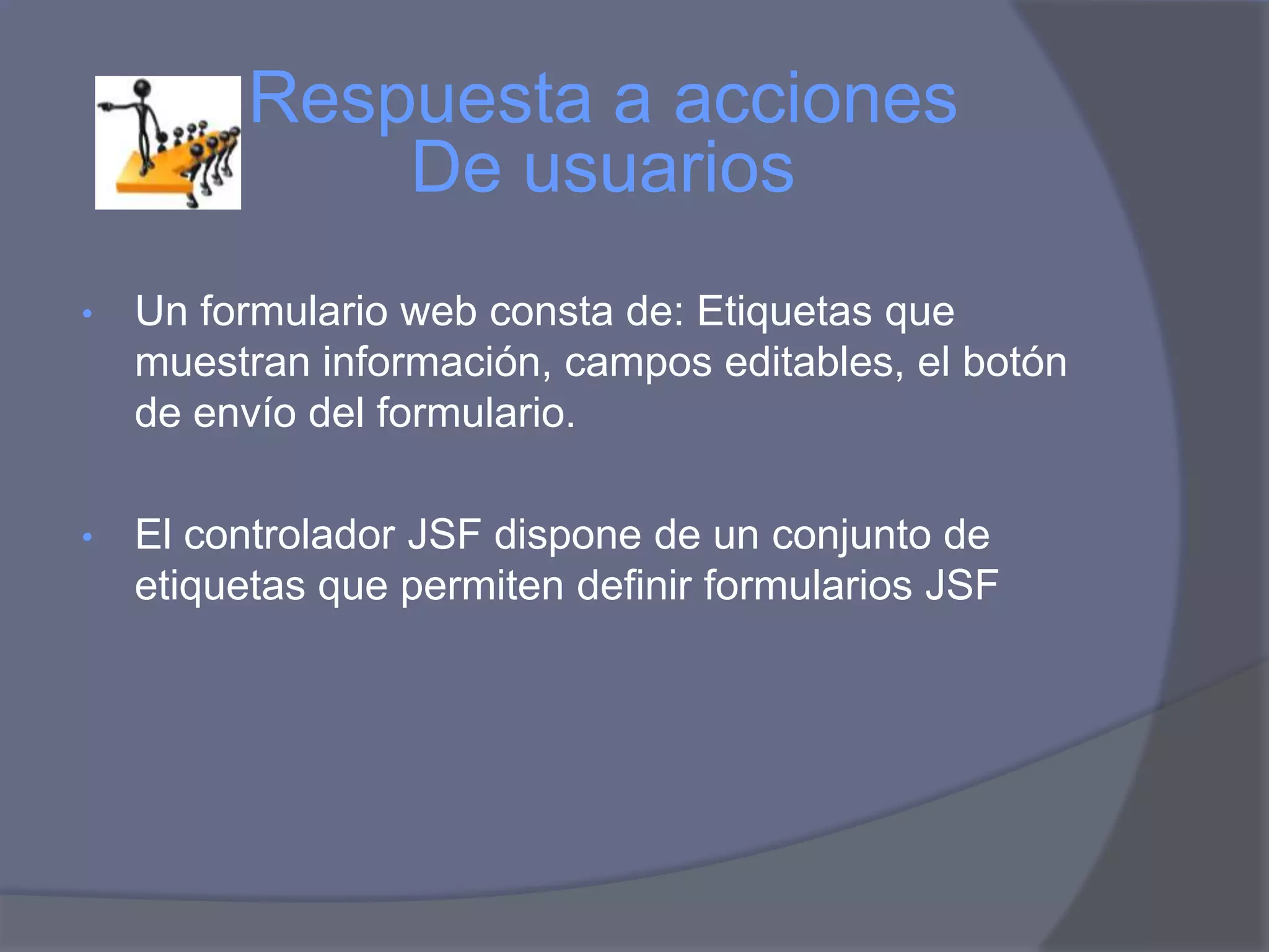 Respuesta a acciones
              De usuarios
•   Un formulario web consta de: Etiquetas que
    muestran información, campos editables, el botón
    de envío del formulario.

•   El controlador JSF dispone de un conjunto de
    etiquetas que permiten definir formularios JSF
 