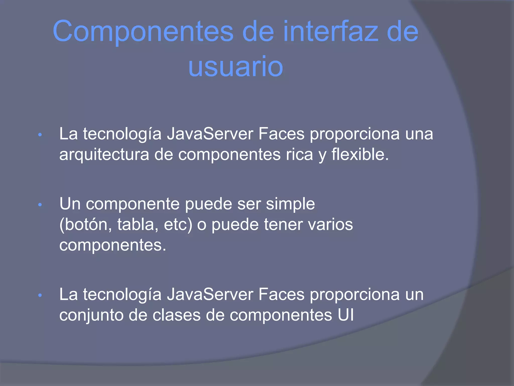 Componentes de interfaz de
            usuario

•   La tecnología JavaServer Faces proporciona una
    arquitectura de componentes rica y flexible.

•   Un componente puede ser simple
    (botón, tabla, etc) o puede tener varios
    componentes.

•   La tecnología JavaServer Faces proporciona un
    conjunto de clases de componentes UI
 