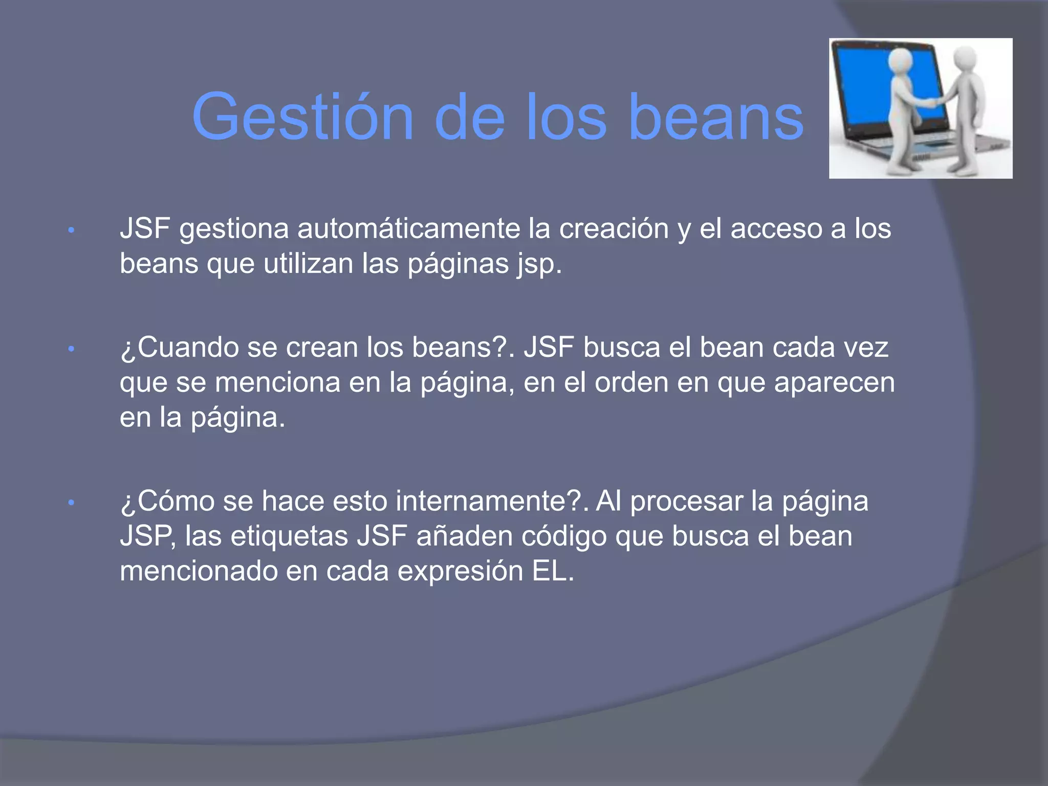 Gestión de los beans
•   JSF gestiona automáticamente la creación y el acceso a los
    beans que utilizan las páginas jsp.

•   ¿Cuando se crean los beans?. JSF busca el bean cada vez
    que se menciona en la página, en el orden en que aparecen
    en la página.

•   ¿Cómo se hace esto internamente?. Al procesar la página
    JSP, las etiquetas JSF añaden código que busca el bean
    mencionado en cada expresión EL.
 