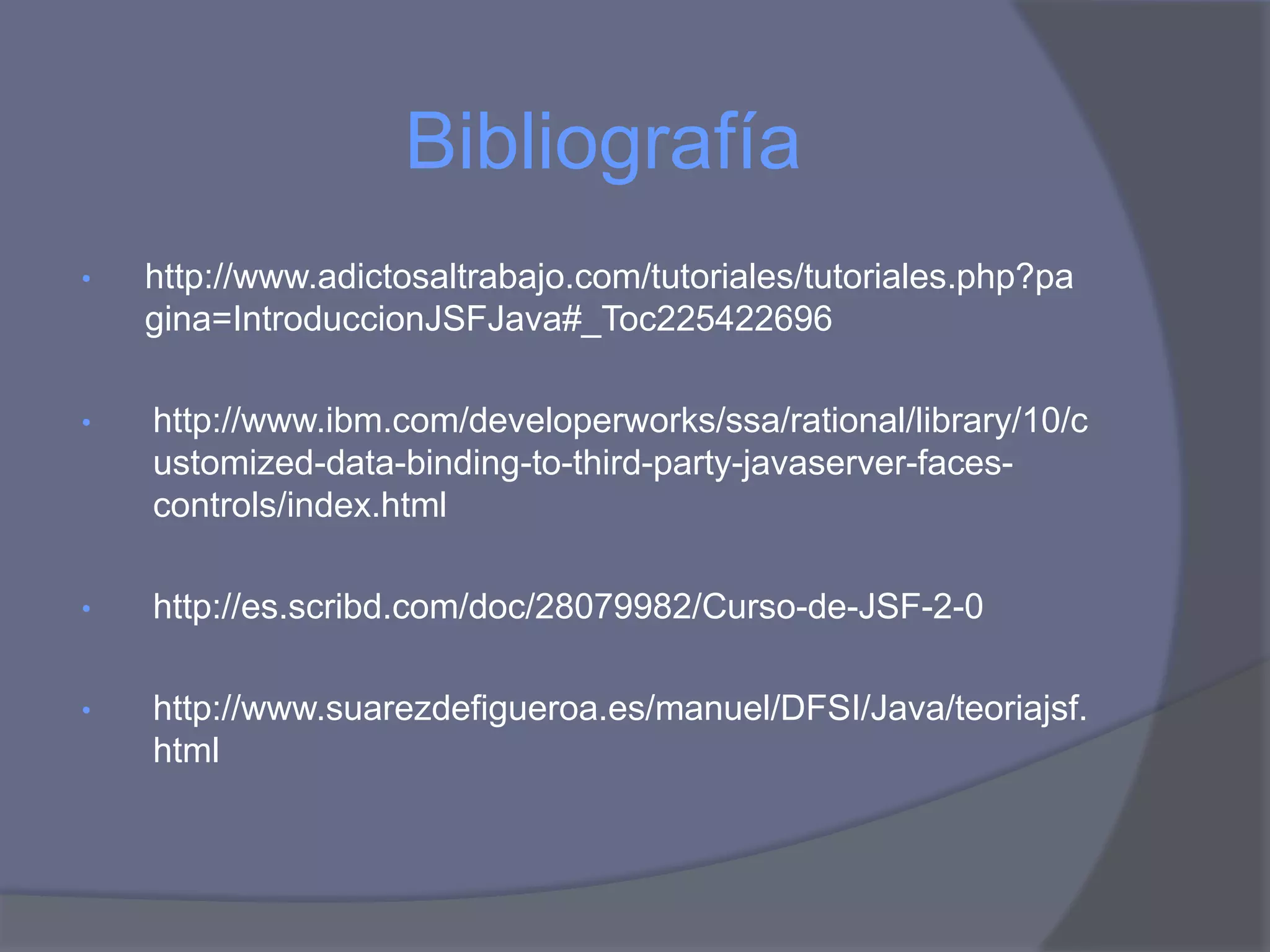 Bibliografía
•   http://www.adictosaltrabajo.com/tutoriales/tutoriales.php?pa
    gina=IntroduccionJSFJava#_Toc225422696

•   http://www.ibm.com/developerworks/ssa/rational/library/10/c
    ustomized-data-binding-to-third-party-javaserver-faces-
    controls/index.html

•   http://es.scribd.com/doc/28079982/Curso-de-JSF-2-0

•   http://www.suarezdefigueroa.es/manuel/DFSI/Java/teoriajsf.
    html
 