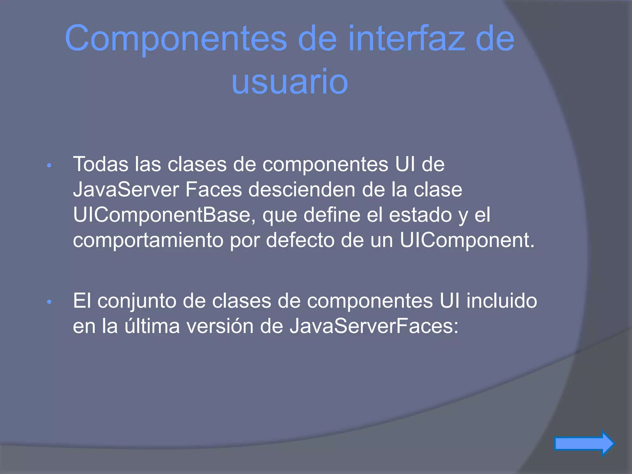 Componentes de interfaz de
            usuario

•   Todas las clases de componentes UI de
    JavaServer Faces descienden de la clase
    UIComponentBase, que define el estado y el
    comportamiento por defecto de un UIComponent.

•   El conjunto de clases de componentes UI incluido
    en la última versión de JavaServerFaces:
 