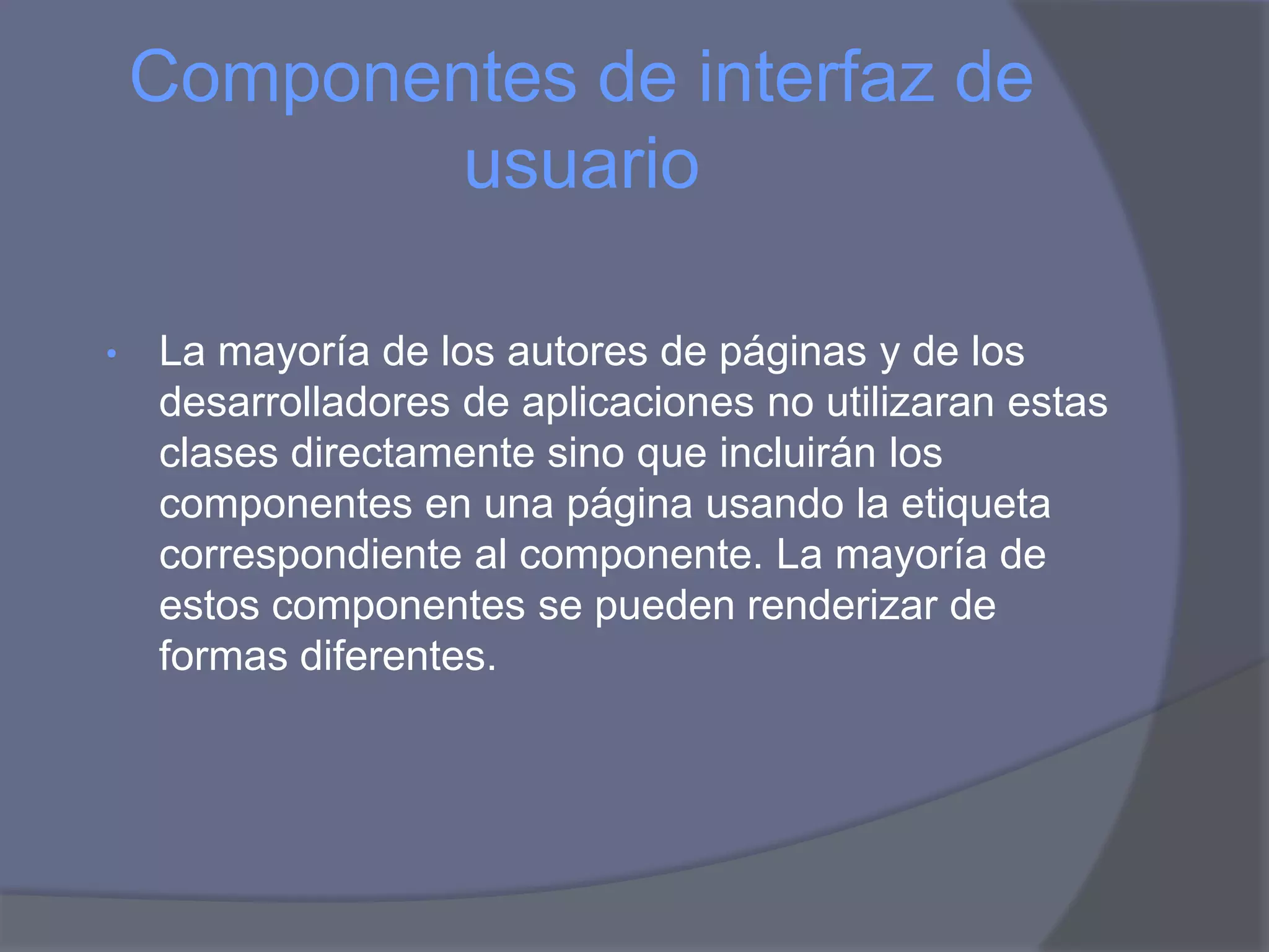 Componentes de interfaz de
            usuario

•   La mayoría de los autores de páginas y de los
    desarrolladores de aplicaciones no utilizaran estas
    clases directamente sino que incluirán los
    componentes en una página usando la etiqueta
    correspondiente al componente. La mayoría de
    estos componentes se pueden renderizar de
    formas diferentes.
 