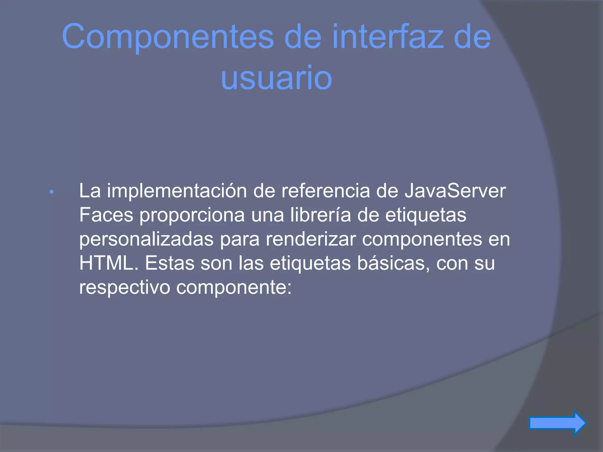 Componentes de interfaz de
            usuario


•    La implementación de referencia de JavaServer
     Faces proporciona una librería de etiquetas
     personalizadas para renderizar componentes en
     HTML. Estas son las etiquetas básicas, con su
     respectivo componente:
 