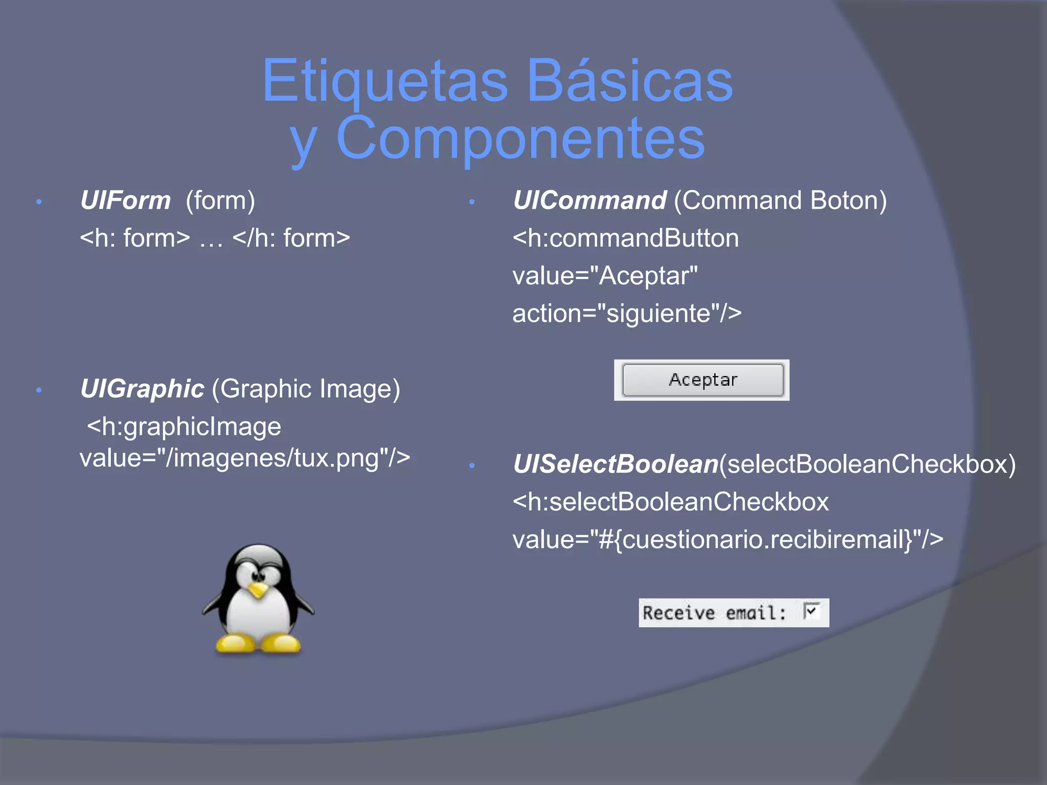 Etiquetas Básicas
                   y Componentes
•   UIForm (form)                 •   UICommand (Command Boton)
    <h: form> … </h: form>            <h:commandButton
                                      value="Aceptar"
                                      action="siguiente"/>

•   UIGraphic (Graphic Image)
     <h:graphicImage
    value="/imagenes/tux.png"/>   •   UISelectBoolean(selectBooleanCheckbox)
                                      <h:selectBooleanCheckbox
                                      value="#{cuestionario.recibiremail}"/>
 