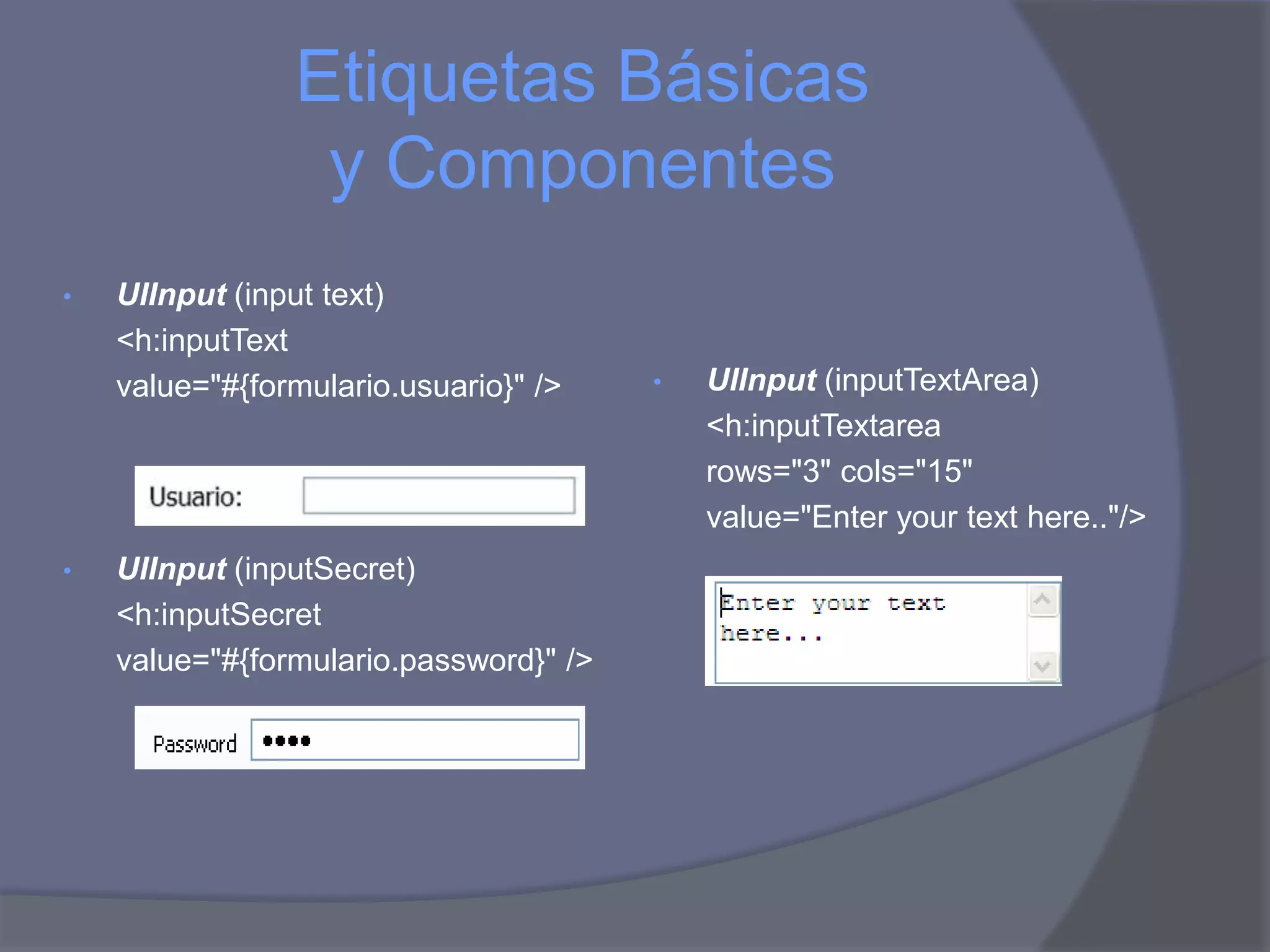 Etiquetas Básicas
                 y Componentes
•   UIInput (input text)
    <h:inputText
    value="#{formulario.usuario}" />    •   UIInput (inputTextArea)
                                            <h:inputTextarea
                                            rows="3" cols="15"
                                            value="Enter your text here.."/>
•   UIInput (inputSecret)
    <h:inputSecret
    value="#{formulario.password}" />
 