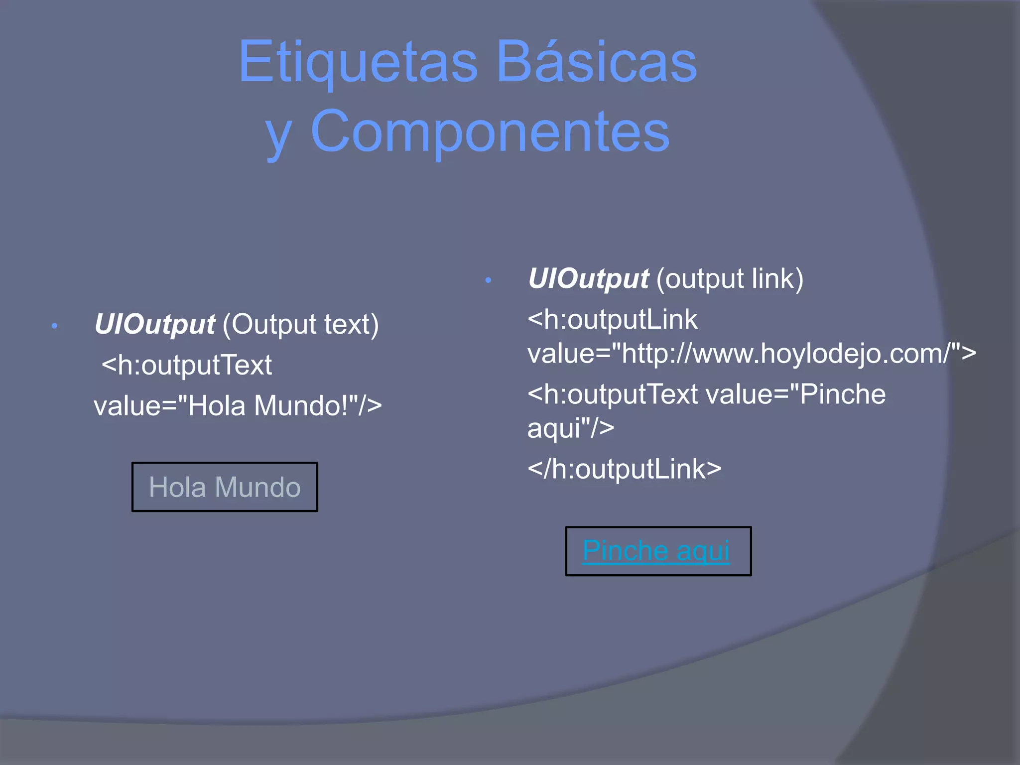 Etiquetas Básicas
               y Componentes

                             •   UIOutput (output link)
•   UIOutput (Output text)       <h:outputLink
     <h:outputText               value="http://www.hoylodejo.com/">
    value="Hola Mundo!"/>        <h:outputText value="Pinche
                                 aqui"/>
                                 </h:outputLink>
        Hola Mundo

                                     Pinche aqui
 