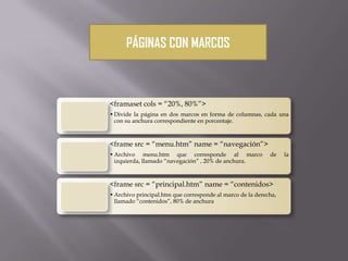 PÁGINAS CON MARCOS
<framaset cols = “20%, 80%”>
•Divide la página en dos marcos en forma de columnas, cada una
con su anchura correspondiente en porcentaje.
<frame src = “menu.htm” name = “navegación”>
•Archivo menu.htm que corresponde al marco de la
izquierda, llamado “navegación” , 20% de anchura.
<frame src = “principal.htm” name = “contenidos>
•Archivo principal.htm que corresponde al marco de la derecha,
llamado “contenidos”, 80% de anchura
 