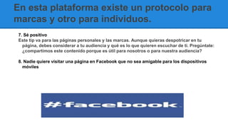 En esta plataforma existe un protocolo para
marcas y otro para individuos.
7. Sé positivo
Este tip va para las páginas personales y las marcas. Aunque quieras despotricar en tu
página, debes considerar a tu audiencia y qué es lo que quieren escuchar de ti. Pregúntate:
¿compartimos este contenido porque es útil para nosotros o para nuestra audiencia?
8. Nadie quiere visitar una página en Facebook que no sea amigable para los dispositivos
móviles
 
