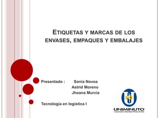 ETIQUETAS Y MARCAS DE LOS 
ENVASES, EMPAQUES Y EMBALAJES 
Presentado : Sonia Novoa 
Astrid Moreno 
Jhoana Murcia 
Tecnología en logística I 
 