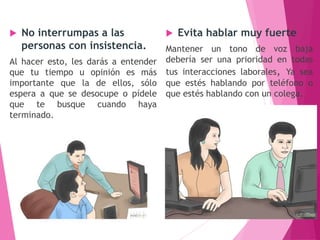  No interrumpas a las
personas con insistencia.
Al hacer esto, les darás a entender
que tu tiempo u opinión es más
importante que la de ellos, sólo
espera a que se desocupe o pídele
que te busque cuando haya
terminado.
 Evita hablar muy fuerte
Mantener un tono de voz baja
debería ser una prioridad en todas
tus interacciones laborales, Ya sea
que estés hablando por teléfono o
que estés hablando con un colega.
 