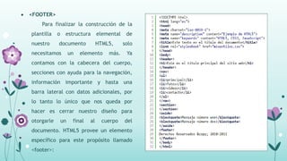  <FOOTER>
Para finalizar la construcción de la
plantilla o estructura elemental de
nuestro documento HTML5, solo
necesitamos un elemento más. Ya
contamos con la cabecera del cuerpo,
secciones con ayuda para la navegación,
información importante y hasta una
barra lateral con datos adicionales, por
lo tanto lo único que nos queda por
hacer es cerrar nuestro diseño para
otorgarle un final al cuerpo del
documento. HTML5 provee un elemento
específico para este propósito llamado
<footer>:
 
