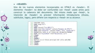  <HEADER>
Uno de los nuevos elementos incorporados en HTML5 es <header>. El
elemento <header> no debe ser confundido con <head> usado antes para
construir la cabecera del documento. Del mismo modo que <head>, la
intención de <header> es proveer información introductoria (títulos,
subtítulos, logos), pero difiere con respecto a <head> en su alcance.
 