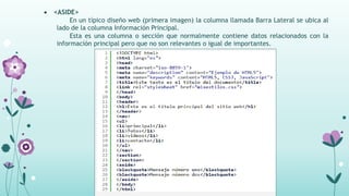  <ASIDE>
En un típico diseño web (primera imagen) la columna llamada Barra Lateral se ubica al
lado de la columna Información Principal.
Esta es una columna o sección que normalmente contiene datos relacionados con la
información principal pero que no son relevantes o igual de importantes.
 