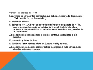 Comandos básicos de HTML
Lo primero es conocer los comandos que debe contener todo documento
HTML de más de una línea de largo.
El comando párrafo
El comando <P> ... </P> se usa como un delimitador de párrafo en HTML.
Inserta automáticamente un quiebre de línea al final del párrafo, y
produce un espaciamiento conveniente entre los diferentes párrafos de
un documento.
Adicionalmente permite alinear el texto al centro, a la izquierda o a la
derecha.
El comando quiebre de línea
El comando <BR> permite hacer un quiebre (salto) de línea.
Adicionalmente se permite realizar saltos más largos o más cortos, dejar
atrás las imágenes, etcétera
 