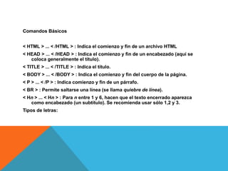 Comandos Básicos
< HTML > ... < /HTML > : Indica el comienzo y fin de un archivo HTML
< HEAD > ... < /HEAD > : Indica el comienzo y fin de un encabezado (aquí se
coloca generalmente el título).
< TITLE > ... < /TITLE > : Indica el título.
< BODY > ... < /BODY > : Indica el comienzo y fin del cuerpo de la página.
< P > ... < /P > : Indica comienzo y fin de un párrafo.
< BR > : Permite saltarse una línea (se llama quiebre de línea).
< Hn > ... < Hn > : Para n entre 1 y 6, hacen que el texto encerrado aparezca
como encabezado (un subtítulo). Se recomienda usar sólo 1,2 y 3.
Tipos de letras:
 