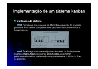 ImplementaImplementaçção de um sistemaão de um sistema kanbankanban
Vantagens do sistema
Permite pôr em evidência os diferentes problemas do processo
produtivo. Para melhor compreensão os japoneses costumam utilizar a
imagem do rio:
Esta imagem tem como objectivo: é através da diminuição do
nível dos stocks, fazendo expor as perturbações, que melhor
poderemos eliminá-las melhorando consequentemente o débito do fluxo
de produtos.
 