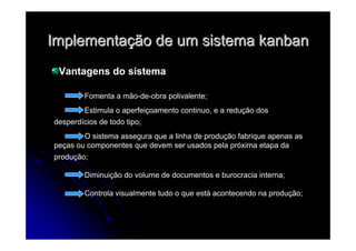 ImplementaImplementaçção de um sistemaão de um sistema kanbankanban
Vantagens do sistema
Fomenta a mão-de-obra polivalente;
Estimula o aperfeiçoamento continuo, e a redução dos
desperdícios de todo tipo;
O sistema assegura que a linha de produção fabrique apenas as
peças ou componentes que devem ser usados pela próxima etapa da
produção;
Diminuição do volume de documentos e burocracia interna;
Controla visualmente tudo o que está acontecendo na produção;
 