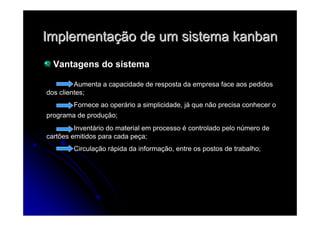 ImplementaImplementaçção de um sistemaão de um sistema kanbankanban
Vantagens do sistema
Aumenta a capacidade de resposta da empresa face aos pedidos
dos clientes;
Fornece ao operário a simplicidade, já que não precisa conhecer o
programa de produção;
Inventário do material em processo é controlado pelo número de
cartões emitidos para cada peça;
Circulação rápida da informação, entre os postos de trabalho;
 