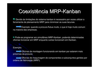 CoexistênciaCoexistência MRPMRP--KanbanKanban
Devido ás limitações do sistema kanban é necessário por vezes utilizar a
ferramenta de planeamento MRP para minimizar as suas lacunas.
Exemplo: quando a procura flutua muito, o que é hoje muito comum
na maioria das empresas.
Pode-se programar em simultâneo MRP-Kanban, podendo determinadas
oficinas funcionar em MRP enquanto outras funcionam em Kanban.
Exemplo:
Oficinas de montagem funcionando em kanban por estarem mais
próximas da procura;
Oficinas de maquinagem de componentes e subconjuntos geridos por
ordens de fabricaçãp (MRP);
 