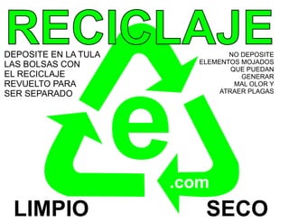 RECICLAJE
DEPOSITE EN LA TULA
LAS BOLSAS CON
                                 NO DEPOSITE
                          ELEMENTOS MOJADOS
                                  QUE PUEDAN
EL RECICLAJE




                      e
                                    GENERAR
REVUELTO PARA                      MAL OLOR Y
SER SEPARADO                   ATRAER PLAGAS




                      .com
 LIMPIO                    SECO
 