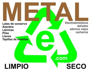 METAL
Latas de conserva          Electrodomésticos




                       e
Alambre                             dañados
Láminas                        adornos viejos
Pilas                              cacharros
Llaves
Tapillas de botellas




                       .com
 LIMPIO                     SECO
 