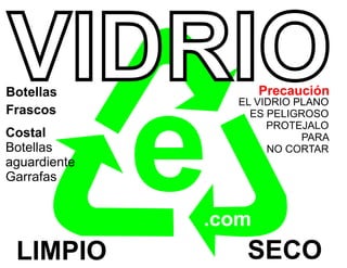 VIDRIO
Botellas             Precaución




              e
                  EL VIDRIO PLANO
Frascos             ES PELIGROSO
                       PROTEJALO
Costal                       PARA
Botellas               NO CORTAR
aguardiente
Garrafas


              .com
 LIMPIO            SECO
 