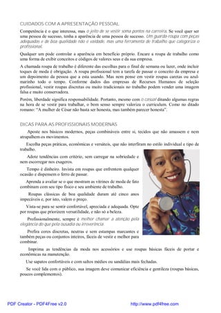 CUIDADOS COM A APRESENTAÇÃO PESSOAL
     Competência é o que interessa, mas o jeito de se vestir soma pontos na carreira. Se você quer ser
     uma pessoa de sucesso, tenha a aparência de uma pessoa de sucesso. Um guarda-roupa com peças
     adequadas e de boa qualidade não é vaidade, mas uma ferramenta de trabalho que categoriza o
     profissional.
     Qualquer um pode controlar a aparência em benefício próprio. Encare a roupa de trabalho como
     uma forma de exibir conceitos e códigos de valores seus e da sua empresa.
     A chamada roupa de trabalho é diferente das escolhas para o final de semana ou lazer, onde incluir
     toques de moda é obrigação. A roupa profissional tem a tarefa de passar o conceito da empresa e
     um depoimento da pessoa que a esta usando. Mas nem pense em vestir roupas caretas ou azul-
     marinho todo o tempo. Conforme dados das empresas de Recursos Humanos de seleção
     profissional, vestir roupas discretas ou muito tradicionais no trabalho podem vender uma imagem
     falsa e muito conservadora.
     Porém, liberdade significa responsabilidade. Portanto, mesmo com o casual ditando algumas regras
     na hora de se vestir para trabalhar, o bom senso sempre valoriza o curriculum. Como no ditado
     romano: “A mulher de César não basta ser honesta, mas também parecer honesta”.


     DICAS PARA AS PROFISSIONAIS MODERNAS
         Aposte nos básicos modernos, peças combináveis entre si, tecidos que não amassem e nem
     atrapalhem os movimentos.
         Escolha peças práticas, econômicas e versáteis, que não interfiram no estilo individual e tipo de
     trabalho.
        Adote tendências com critério, sem carregar na sobriedade e
     nem escorregar nos exageros.
        Tempo é dinheiro. Invista em roupas que enfrentem qualquer
     ocasião e dispensem o ferro de passar.
       Aprenda a avaliar se o que mostram as vitrines de moda de fato
     combinam com seu tipo físico e seu ambiente de trabalho.
         Roupas clássicas de boa qualidade duram até cinco anos
     impecáveis e, por isto, valem o preço.
        Vista-se para se sentir confortável, apreciada e adequada. Opte
     por roupas que priorizem versatilidade, e não só a beleza.
         Profissionalmente, sempre é melhor chamar a atenção pela
     elegância do que pela ousadia ou irreverência.
        Prefira cores discretas, neutras e sem estampas marcantes e
     também peças ou conjuntos inteiros, fáceis de vestir e melhor para
     combinar.
         Imprima as tendências da moda nos acessórios e use roupas básicas fáceis de portar e
     econômicas na manutenção.
        Use sapatos confortáveis e com saltos médios ou sandálias mais fechadas.
        Se você lida com o público, sua imagem deve comunicar eficiência e gentileza (roupas básicas,
     poucos complementos).




PDF Creator - PDF4Free v2.0                                        http://www.pdf4free.com
 