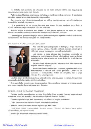 Se trabalha num escritório de advocacia ou em outro ambiente sóbrio, sua imagem pede
     maneiras discretas e roupas mais formais.
        Agências de publicidade, empresas de marketing, o mundo da moda e escritórios de arquitetura
     permitem trajes criativos e aceitam estilos mais ousados.
         Para negociar com clientes conservadores, um tailleur ou roupa escura e acessórios discretos
     transmitirão seriedade e segurança.
         Já a apresentação de um projeto inovador pede roupas de corte moderno, cores fortes e
     acessórios inventivos para imagem e idéia não colidirem.
         Para se adaptar a ambientes mais sóbrios, as mais jovens podem dar um toque nas roupas
     básicas, inventando combinações inéditas e usando acessórios leves e coloridos.
        De modo geral, quem escolhe peças básicas para trabalhar pode imprimir o tom de cada estação
     aos acessórios, mas não deve exagerar nos complementos.


     DICAS PARA A EXECUTIVA DE SUCESSO
                                     Para a mulher que ocupa posição de destaque, a roupa clássica é
                                  sempre a grande solução. Mas não confunda clássico com antigo: o
                                  estilo vale sempre, mas deve ser renovado e atualizado.
                                      Até mesmo a moda clássica das executivas acompanha as
                                  mudanças no comportamento. Com a valorização do corpo, as formas
                                  ajustadas trazem saias sensatas, na altura do joelho, e paletós mais
                                  acinturados.
                                     As cores claras são energéticas, mas as escuras tradicionalmente
                                  projetam uma aura de poder.
                                     Austeridade demais também pesa. Amenize, jogando acessórios ou
                                  desmembrando o tailleur com novas parcerias. Lembre-se: os
                                  acessórios e complementos podem ser arrojados, mas a peça
                                  principal deve ser comportada.
         Um bom paletó é indispensável. Pode ser usado sobre uma saia, calça ou vestido. Roupas mais
     estruturadas, de linhas rígidas, impõem autoridade.
       Se o seu trabalho permite, use e abuse das calças. Elas escondem e insinuam as pernas e, usadas
     com paletó e camisa aberta, são modernas e discretas.


     PERIGO: O QUE EVITAR NO TRABALHO
         Explorar tendências modernosas na roupa de trabalho. Estar na moda é menos importante que
     representar bem o seu negócio, a não ser para profissionais do setor “fashion”.
        Excesso de produção que pode comprometer o conforto e a imagem profissional.
        Trajes exóticos ou descontraídos demais, destoando do ambiente.
        Sobrepor cores ou estampas em uma aquarela que pode cansar.
         Usar justos, curtos, transparências, fendas e decotes. Discrição no trabalho não é apenas
     recomendável, mas imprescindível.
        Roupas que envelhecem o visual ou muito "lolitas".




PDF Creator - PDF4Free v2.0                                      http://www.pdf4free.com
 