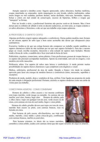 Atenção especial a detalhes como: lingerie aparecendo, saltos altíssimos, bainhas malfeitas,
     roupas manchadas ou amassadas, muita maquiagem ou cara lavada, cabelos maltratados, unhas
     muito longas ou mal cuidadas, perfume demais, meias desfiadas, mini-saia, bermudas, sapatos,
     bolsas e cintos em mal estado de conservação, excesso de bijuterias, brilhos e roupas que
     “marquem” as formas.
         Para ser levada a sério, a profissional feminina não precisa vestir-se de homem. Mas é bom
     deixar para os embalos de sábado à noite os decotes audaciosos, as mini-saias, as roupas colantes e
     os saltos altíssimos e finíssimos, a não ser que seu trabalho exija roupas sedutoras.


     A PROFISSÃO E O SAPATO CERTO
     Algumas profissões exigem sapatos adequados e confortáveis. Outras pedem modelos mais formais
     ou até mesmo sapatos de salto (que o bom senso aconselha não deixar que ultrapassem cinco
     centímetros).
     Executiva: lembre-se de que seu colega homem não comparece ao trabalho usando sandálias ou
     sapatos chamativos (além de não reclamar por ter que usar sapatos fechados!). Para dar o mesmo
     pique ao visual, escolha escarpins, mocassins e uma coleção de sapatos mais fechados. Mesmo
     sendo a bossa do verão, a sandália deve ficar reservada às horas de lazer.
     Publicitária, arquiteta, comerciante, artista plástica: Estas profissionais gostam de roupas básicas, e
     os sapatos não precisam acompanhar modismos. Aposte na criatividade, sem cair no exagero, e nos
     modelos em estilo masculino.
     Professora, atleta: Use sapatos de saltos mais baixos e confortáveis. A moda permite muitas
     possibilidades de sapatos baixos charmosos e que completam com elegância o visual.
     Médica, enfermeira, profissional da área de saúde: Quando o branco vira moda na estação,
     aproveite para fazer um estoque de modelos básicos e confortáveis (tênis, mocassins, sapatilhas e
     escarpins).
     Produtora de moda, modelo, dona e vendedora de loja, estilista: Estar ligada nas propostas de moda
     de cada estação é obrigação profissional. Portanto, assimile os sapatos modernos como um cartão de
     visitas para seu trabalho.


     CORES PARA HOMENS - COMO COMBINAR
         Homens de cabelos e olhos escuros e tez morena combinam
     com trajes marinho, verde musgo ou castanho. As camisas são em
     marfim, azul claro, branca, bege claro    Homens de cabelos, pele
     e olhos claros: trajes em qualquer tom de azul, verde escuro ou de
     cinza, com camisas em tons de azul médio, beges e cinza pálido.
         Homens de cabelo grisalho devem usar trajes em tons de cinza,
     marinho bem escuro ou preto, com camisas brancas, rosa ou
     listrada em cinza.
        Para homens de pele escura, afro-brasileiros, use traje azul
     médio, marinho, cinza médio e preto (risca-de-giz), combinando
     com camisas brancas, marfim ou azul-claro.
          Para homens orientais, os ideais são os ternos marinhos,
     castanhos e cinza asfalto, usados com camisas claras que não sejam variantes do cáqui ou amarelo.




PDF Creator - PDF4Free v2.0                                         http://www.pdf4free.com
 