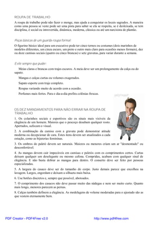 ROUPA DE TRABALHO
     A roupa de trabalho pode não fazer o monge, mas ajuda a conquistar os locais sagrados. A maneira
     como uma pessoa se veste pode ser uma pista para saber se ela se respeita, se é desleixada, se tem
     disciplina, é social ou introvertida, dinâmica, moderna, clássica ou até um narcisista de plantão.


     Peças básicas de um guarda-roupa formal:
     O figurino básico ideal para um executivo pode ter cinco ternos ou costumes (dois marinhos de
     modelos diferentes, um cinza escuro, um preto e outro mais claro para ocasiões menos formais), dez
     ou doze camisas sociais (quatro ou cinco brancas) e sete gravatas, para variar durante a semana.


     Evite sempre que puder:
        Meias claras e brancas com trajes escuros. A meia deve ser um prolongamento da calça ou do
     sapato.
        Mangas e calças curtas ou volumes exagerados.
        Sapato esporte com traje completo.
        Roupas variando muito de acordo com a ocasião.
        Perfumes mais fortes. Para o dia-a-dia prefira colônias frescas.



     OS DEZ MANDAMENTOS PARA NÃO ERRAR NA ROUPA DE
     TRABALHO
     1. Os colarinhos sociais e esportivos são os sinais mais visíveis da
     elegância de um homem. Maiores que o pescoço desabam qualquer rosto.
     Apertados, sufocam o visual.
     2. A combinação da camisa com a gravata pode demonstrar atitude
     moderna ou decepcionar de cara. Estes itens devem ser atualizados a cada
     estação, como as bijuterias femininas.
     3. Os ombros do paletó devem ser naturais. Maiores ou menores criam um ar "desmontado" ou
     desconfortável.
     4. As mangas devem cair impecáveis em camisas e paletós com os comprimentos certos. Curtas
     deixam qualquer um deselegante ou mesmo cafona. Compridas, acabam com qualquer sinal de
     elegância. E não basta dobrar as mangas para dentro. O conserto deve ser feito por pessoas
     especializadas.
     5. A largura do casaco deve ser do tamanho do corpo. Justo demais parece que encolheu na
     lavagem. Largos, engordam e deixam a silhueta mais baixa.
     6. Use botões discretos e, sempre que possível, abotoados.
     7. O comprimento dos casacos não deve passar muito das nádegas e nem ser muito curto. Quanto
     mais longo, menores parecem as pernas.
     8. Calças também definem a elegância. As modelagens de volume moderadas para o ajustado são as
     que vestem eternamente bem.




PDF Creator - PDF4Free v2.0                                         http://www.pdf4free.com
 