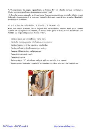 9. O comprimento das calças, especialmente as formais, deve ter a bainha marcada corretamente.
     Curtas comprometem, longas demais acabam com o visual.
     10. Escolha sapatos adequados ao tipo de roupa. Os amarrados combinam com tudo, até com roupas
     informais. Os esportivos só se prestam a produções informais. Atenção com as meias. Na dúvida,
     combine com os sapatos.


     GUARDA ROUPA INFORMAL DE ROUPAS DE TRABALHO
     Com uma seleção de roupas básicas ninguém fica mal vestido no trabalho. Essas peças também
     aceitam um toque pessoal ou de moda, de acordo com o gosto ou estilo de vida de cada um. Elas
     também são roupas adequadas ao "Casual Friday".


        Camisas sociais em tom de branco e azul-claro.
        Camisetas brancas, pretas e mescla cinza, sem estampa.
        Camisas brancas ou pretas esportivas em algodão.
        Camisas pólo de tecidos firmes em tons neutros.
        Calça de alfaiataria cinza ou bege escuro.
        Calça esporte em sarja cáqui .
        Calça esporte preta.
        Suéteres decote “V”, redondo ou malha de tricô, em marinho, bege ou azul.
        Sapatos pretos (amarrados e esportes), ou castanhos esportivos, com bico fino ou quadrado.




PDF Creator - PDF4Free v2.0                                      http://www.pdf4free.com
 