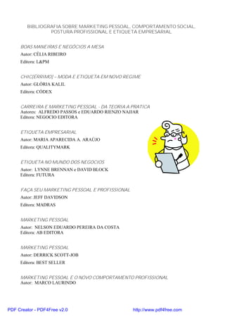 BIBLIOGRAFIA SOBRE MARKETING PESSOAL, COMPORTAMENTO SOCIAL,
                POSTURA PROFISSIONAL E ETIQUETA EMPRESARIAL


     BOAS MANEIRAS E NEGÓCIOS A MESA
     Autor: CÉLIA RIBEIRO
     Editora: L&PM


     CHIC[ÉRRIMO] – MODA E ETIQUETA EM NOVO REGIME
     Autor: GLÓRIA KALIL
     Editora: CÓDEX


     CARREIRA E MARKETING PESSOAL - DA TEORIA A PRATICA
     Autores: ALFREDO PASSOS e EDUARDO RIENZO NAJJAR
     Editora: NEGOCIO EDITORA


     ETIQUETA EMPRESARIAL
     Autor: MARIA APARECIDA A. ARAÚJO
     Editora: QUALITYMARK


     ETIQUETA NO MUNDO DOS NEGOCIOS
     Autor: LYNNE BRENNAN e DAVID BLOCK
     Editora: FUTURA


     FAÇA SEU MARKETING PESSOAL E PROFISSIONAL
     Autor: JEFF DAVIDSON
     Editora: MADRAS


     MARKETING PESSOAL
     Autor: NELSON EDUARDO PEREIRA DA COSTA
     Editora: AB EDITORA


     MARKETING PESSOAL
     Autor: DERRICK SCOTT-JOB
     Editora: BEST SELLER


     MARKETING PESSOAL E O NOVO COMPORTAMENTO PROFISSIONAL
     Autor: MARCO LAURINDO




PDF Creator - PDF4Free v2.0                      http://www.pdf4free.com
 