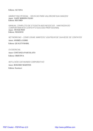 Editora: ALTANA


     MARKETING PESSOAL - 100 DICAS PARA VALORIZAR SUA IMAGEM
     Autor: SADY BORDIN FILHO
     Editora: RECORD

     MANUAL COMPLETO DE ETIQUETA NOS NEGOCIOS - VANTAGEM DO
     COMPORTAMENTO CERTO P/ O SUCESSO PROFISSIONAL
     Autor: PETER POST
     Editora: NEGOCIO

     NETWORKING – COMO CRIAR, MANTER E USUFRUIR DE SUA REDE DE CONTATOS
     Autor: ANDRÉA LEBRE
     Editora: QUALITYMARK


     O ESSENCIAL
     Autor: COSTANZA PASCOLATO
     Editora: OBJETIVA


     REFLEXÕES DO MUNDO CORPORATIVO
     Autor: ROGERIO MARTINS
     Editora: Scortecci




PDF Creator - PDF4Free v2.0                     http://www.pdf4free.com
 
