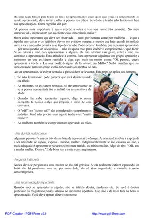 Há uma regra básica para todos os tipos de apresentação: quem quer que esteja se apresentando ou
     sendo apresentado, deve sorrir e olhar a pessoa nos olhos. Seriedade e tensão não funcionam bem
     nas apresentações. Outra regrinha diz que:
     "A pessoa mais importante é quem recebe a outra e tem seu nome dito primeiro. No meio
     empresarial, é interessante dar ao cliente essa importância maior."
     Outra coisa importante que deve ser observada — tanto por homens como por mulheres — é que o
     tapinha nas costas e os beijinhos devem ser evitados sempre, a menos que haja grande intimidade
     entre eles e a ocasião permita esse tipo de carinho. Pode ocorrer, também, que a pessoa apresentada
     — por uma questão de descortesia — não estique a mão para receber o cumprimento. O que fazer?
     Se ao esticar a mão para apresentar-se a alguém, ela não retribuir esse gesto, retire a mão mas
     continue a apresentação. Esta atitude é a correta. Para apresentar alguém a um grupo, aproveite o
     momento em que estiverem reunidos e diga algo mais ou menos assim: "Oi, pessoal, queria
     apresentar a vocês a Luciana Forli, designer da Briattore, em Milão." Saiba também que nas
     apresentações para um grupo estão dispensados os apertos de mão.
     Ao ser apresentado, se estiver sentada, a pessoa deve se levantar. Esta regra se aplica aos homens.
     § Se não levantar-se, pode parecer que está desinteressado
       ou alheio.
     § As mulheres, se estiverem sentadas, só devem levantar-se
       se a pessoa apresentada for a anfitriã ou uma senhora de
       idade.
     § Quando lhe cabe apresentar alguém, diga o nome
       completo da pessoa e algo que propicie o início de uma
       conversa.
     § O "olá!" e o "como vai?" são considerados cumprimentos
       padrões. Você não precisa usar aquele tradicional "muito
       prazer!"
     § As mulheres também se cumprimentam apertando as mãos.


     Uma dúvida muito comum
     Algumas pessoas ficam em dúvida na hora de apresentar o cônjuge. A principal, é sobre a expressão
     a ser utilizada: se esposo, esposa... marido, mulher. Independentemente se são casados ou não, o
     mais adequado é apresentar o parceiro como meu marido, ou minha mulher. Algo do tipo: "Olá, esta
     é minha mulher, Denise." E de bom tom e evita constrangimentos.


     Pergunta indiscreta
     Nunca deve-se perguntar a uma mulher se ela está grávida. Se ela realmente estiver esperando um
     bebê não há problema, mas se, por outro lado, ela só tiver engordado, a situação é muito
     constrangedora.


     Uma recomendação importante:
     Quando você se apresentar a alguém, não se intitule doutor, professor etc. Se você é doutor,
     professor ou magistrado, todos saberão no momento oportuno. Isso não é de bom tom na hora da
     apresentação. Você deve apenas dizer o seu nome.




PDF Creator - PDF4Free v2.0                                        http://www.pdf4free.com
 