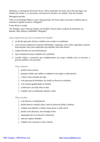 eletrônica, as mensagens devem ser breves. Deixe registrado seu nome, dia e hora que ligou, um
     telefone de contato, e, se necessário, um resumo do assunto a ser tratado. Veja um exemplo:
     Mensagem gravada:
     "Olá, eu sou Rodrigo Pádova e esta é uma gravação. Por favor, deixe seu nome e telefone que eu
     retornarei a ligação em breve. Obrigado!"
     Como deixar o recado:
     "Dr. Rodrigo, aqui é Otacílio Câmara, da GrafiSul. Preciso falar a respeito do Seminário em
     Brasília. Meu telefone é 60008888. Obrigado!"


     Dicas importantes ao vestir no ambiente de trabalho:
        • na dúvida opte pelo clássico; cuidado com a moda e os modismos
        • cores escuras emagrecem e passam sobriedade e segurança; cores claras engordam e passam
          descontração; faça uma composição que equilibre estes dois fatores
        • roupas discretas em cores harmoniosas
        • fuja à tentação do jeans; cuidado com o perfume!
        • escolha relógio e acessórios que complementam sua roupa; cuidado com os excessos; a
          gravata também é um acessório


            Para o homem:
                • prefira ternos escuros
                • pesquise tecidos que melhor se adaptam à sua região e estilo pessoal
                • a meia é uma extensão da calça
                • evite gravatas de bichinhos, de crochê ou frouxa no colarinho...
                • evite camisa quadriculada ou listrada
                • a barba deve ser feita todos os dias
                • cuidado com a combinação calçado e calça


            Para a mulher:
                • evite decotes e transparências
                • prefira batom e esmalte claros, saias na altura do joelho e tailleurs
                • cuidado com babados e rendas; nunca deixe o sutiã visível
                • prefira cores discretas, sem estampas fortes
                • maquiagem deve ser discreta e funcional
                • opte por sapatos fechados
                • cuidado com o pescoço e colo à mostra




PDF Creator - PDF4Free v2.0                                         http://www.pdf4free.com
 