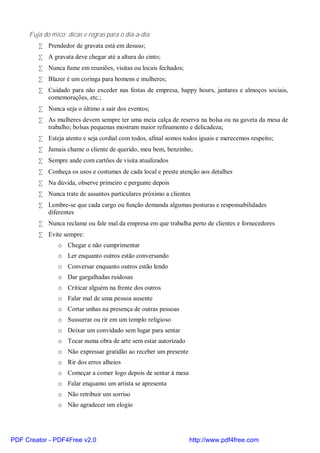 Fuja do mico: dicas e regras para o dia-a-dia:
        • Prendedor de gravata está em desuso;
        • A gravata deve chegar até a altura do cinto;
        • Nunca fume em reuniões, visitas ou locais fechados;
        • Blazer é um coringa para homens e mulheres;
        • Cuidado para não exceder nas festas de empresa, happy hours, jantares e almoços sociais,
          comemorações, etc.;
        • Nunca seja o último a sair dos eventos;
        • As mulheres devem sempre ter uma meia calça de reserva na bolsa ou na gaveta da mesa de
          trabalho; bolsas pequenas mostram maior refinamento e delicadeza;
        • Esteja atento e seja cordial com todos, afinal somos todos iguais e merecemos respeito;
        • Jamais chame o cliente de querido, meu bem, benzinho;
        • Sempre ande com cartões de visita atualizados
        • Conheça os usos e costumes de cada local e preste atenção aos detalhes
        • Na dúvida, observe primeiro e pergunte depois
        • Nunca trate de assuntos particulares próximo a clientes
        • Lembre-se que cada cargo ou função demanda algumas posturas e responsabilidades
          diferentes
        • Nunca reclame ou fale mal da empresa em que trabalha perto de clientes e fornecedores
        • Evite sempre:
               o Chegar e não cumprimentar
               o Ler enquanto outros estão conversando
               o Conversar enquanto outros estão lendo
               o Dar gargalhadas ruidosas
               o Criticar alguém na frente dos outros
               o Falar mal de uma pessoa ausente
               o Cortar unhas na presença de outras pessoas
               o Sussurrar ou rir em um templo religioso
               o Deixar um convidado sem lugar para sentar
               o Tocar numa obra de arte sem estar autorizado
               o Não expressar gratidão ao receber um presente
               o Rir dos erros alheios
               o Começar a comer logo depois de sentar à mesa
               o Falar enquanto um artista se apresenta
               o Não retribuir um sorriso
               o Não agradecer um elogio




PDF Creator - PDF4Free v2.0                                      http://www.pdf4free.com
 