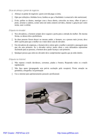 Dicas de almoço e jantar de negócios:
        • Almoço ou jantar de negócios: quem convida paga a conta;
        • Opte por refeições e bebidas leves; lembre-se que a finalidade é comercial e não nutricional;
        • Evite: palitar os dentes, mastigar com a boca aberta, cotovelos na mesa, olhar só para o
          prato, arrastar a cadeira, comer antes de todos estarem servidos, chamar o garçom por outro
          nome, usar o celular.

     Etiqueta no elevador:
        • Nos elevadores, o homem sempre deve segurar a porta para a entrada da mulher. Da mesma
          forma, os idosos têm a preferência.
        • Se duas pessoas forem descer no mesmo andar, o homem, ou a pessoa mais jovem, deve
          abrir a porta para que a mulher ou o mais idoso saia do elevador.
        • Em elevadores de empresas, o homem deve entrar após a mulher e permitir a passagem para
          que ela saia primeiro. Se o elevador estiver muito cheio e essa delicadeza representar
          incômodo para as pessoas, o homem deve pedir licença e sair primeiro.
        • Qualquer pessoa que entra no elevador deve cumprimentar aqueles que já estão dentro.


     Etiqueta na Internet:
        • Não repasse e-mails duvidosos, correntes, piadas e boatos; Responda todos os e-mails
          rapidamente
        • Não faça spam (propaganda sem prévia aceitação pelo receptor); Preste atenção na
          gramática, ortografia e na pontuação
        • Use a internet para aprimoramento pessoal e profissional.




PDF Creator - PDF4Free v2.0                                      http://www.pdf4free.com
 