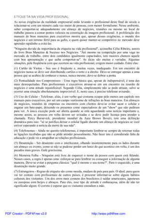 ETIQUETA NA VIDA PROFISSIONAL
     As novas exigências da realidade empresarial estão levando o profissional deste final de século a
     relacionar-se com um número cada vez maior de pessoas, com menor formalismo. Nesse ambiente,
     saber comportar-se adequadamente em almoço de negócios, reuniões ou mesmo no local de
     trabalho passou a contar pontos valiosos na construção da imagem profissional. A proliferação dos
     manuais de boas maneiras para executivos mostra que, apesar dessas exigências, o mundo dos
     negócios é um terreno fértil para as gafes, e quem quiser manter-se competitivo no mercado deve
     aprender rapidinho a evitá-las.
     "Ninguém duvide da importância da etiqueta na vida profissional", aconselha Célia Ribeiro, autora
     do livro Boas Maneiras & Sucesso nos Negócios. "Até mesmo na competição por uma vaga no
     mercado de trabalho, entre dois candidatos igualmente capacitados, tem maiores chances aquele
     com boa apresentação e que saiba comportar-se". As dicas são muitas e variadas. Algumas
     situações, pela freqüência com que ocorrem na vida profissional, exigem maior cuidado. Entre elas:
     (1) Cartão de Visitas - Seu uso é freqüente e, muitas vezes, inadequado. Em um encontro de
     negócios nunca se deve sair distribuindo cartões a torto e a direito. Deve-se entregar apenas a uma
     pessoa que se acabou de conhecer e nunca, nunca mesmo, deve-se dobrar a ponta.
     (2) Pontualidade nos Compromissos - Uma regra básica que, apesar de indispensável, é uma das
     mais desrespeitadas. Para profissionais e executivos atrasar-se em um encontro ou reunião de
     negócios é uma atitude injustificável. Segundo Célia, simplesmente não se pode atrasar, salvo se
     ocorrer uma situação absolutamente imprevisível. E, neste caso, é preciso telefonar avisando.
     (3) Uso do Celular - Telefonar, aliás, é um verbo que costuma ocupar pelo menos um capítulo nos
     manuais para executivos, por ser um campo vastíssimo de infrações às boas maneiras. Em almoços
     de negócios, reuniões de empresas ou encontros com clientes deve-se evitar sacar o celular e
     engatar um bate-papo, deixando os presentes como espectadores de um "show" que não pediram
     para ver. A única exceção pode ser aberta quando se está aguardando uma notícia importante e,
     mesmo assim, as pessoas em volta devem ser avisadas e se deve pedir licença para atender a
     chamada. Percy Barnevick, presidente mundial da Asea Brown Boveri, tem uma definição
     dramática para isso: "só se justifica deixar o celular ligado durante um almoço de negócios se você
     estiver esperando a notícia da morte de sua mãe".
     (4) Telefonemas - Ainda no quesito telefonemas, é importante lembrar-se sempre de retornar todas
     as ligações recebidas que não se pôde atender pessoalmente. Não fazer isto é considerado falta de
     educação e pode vir a atrapalhar as relações profissionais.
     (5) Desatenção - Ser desatento com o interlocutor, olhando insistentemente para os lados durante
     um almoço ou evento, como se não se pudesse perder um lance do que acontece em volta, é um dos
     pecados mais graves. Gafe gravíssima.
     (6) Memória Falha - Ninguém está livre de esquecer o nome da pessoa com quem está falando.
     Nesses casos, a regra é apenas uma: esforçar-se para lembrar ou conseguir a informação de alguma
     maneira. Deve-se evitar a pergunta clássica: "qual é mesmo o seu nome?". Para o esquecido, é uma
     desatenção muito grande.
     (7) Estrangeiros - Regras de etiqueta são como moeda, mudam de país para país. O ideal, para quem
     vai ter contato com profissionais de outros países, é procurar informar-se sobre alguns hábitos
     culturais dos visitantes. Um dos erros mais comuns dos brasileiros é saldar americanos, japoneses
     ou europeus com beijos e abraços. Para eles, esse tipo de atitude é embaraçosa, além de não ter
     significado algum. O correto é esperar que os visitantes estendam a mão.




PDF Creator - PDF4Free v2.0                                       http://www.pdf4free.com
 