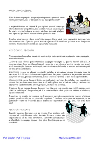 MARKETING PESSOAL


     Você às vezes se pergunta porque algumas pessoas, apesar de serem
     muito competentes, não se destacam no seu meio profissional?


     A resposta costuma ser simples. É que algumas pessoas sabem que
     não basta mostrar competência, mas também 'vender' a sua imagem.
     De novo é preciso lembrar o seguinte: não basta que você seja bom,
     mas é preciso que muitas pessoas saibam que você é bom.

     Divulgar a sua imagem é fazer o marketing pessoal. Quem não é visto, raramente é lembrado. Mas
     não basta ser visto. É preciso que as pessoas vejam você de maneira a gravarem a sua imagem na
     memória de uma maneira simpática, agradável e duradoura.


     VOCÊ É O SEU PRODUTO

     Você, como profissional no mundo corporativo, tem muito a oferecer: seu talento, sua experiência,
     seu conhecimento.
     Talento é a sua vocação para determinada ocupação ou função. As pessoas nascem com isso. A
     primeira coisa a fazer na vida profissional é respeitar o seu talento e seguir a carreira para a qual
     você tem vocação. Somente assim você estará realizado trabalhando, e somente assim conseguirá
     ser feliz profissionalmente.
     Experiência é o que se adquire executando trabalhos e aprendendo sempre com cada etapa da
     execução. Aperfeiçoamento é uma atitude positiva na direção da experiência. Faça sempre o melhor
     que puder em tudo, planeje corretamente, estude situações e prepare-se para novas oportunidades.
     Conhecimento é a soma das experiências que você adquire ao longo dos trabalhos para os quais tem
     talento. Para melhorar neste item é que você pode aplicar uma atitude de esforço contínuo e se
     aperfeiçoar a cada momento. Estude, pesquise, interesse-se. E avance.
     O sucesso de sua carreira depende de como você lida com esse produto, que é você mesmo, como
     cuida da 'embalagem', da apresentação. E aí entra o diferencial de quem tem sucesso: a habilidade
     de relacionamento.
     Executivos em posição de contratar ou de promover executivos normalmente buscam selecionar
     pessoas que eles conheçam e a quem eles respeitem. O caminho, então, para ser promovido ou ser
     contratado é fazer-se conhecido desses executivos e respeitado por       eles. Mas como fazer
     isto?


     1) ENCONTRE GENTE
     Encontre pessoas. Converse com as pessoas. Faça contato, onde
     quer que vá e seja lá o que estiver fazendo. Todas as pessoas são
     importantes ou um dia serão importantes. Trate todos com educação
     e urbanidade. E esqueça a timidez – isto não é desculpa para não se
     relacionar.




PDF Creator - PDF4Free v2.0                                        http://www.pdf4free.com
 