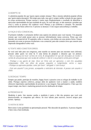 2) ADAPTE-SE
     A sabedoria popular diz que 'quem espera sempre alcança'. Mas a mesma sabedoria popular afirma
     que 'quem espera desespera'. Há tempo para tudo, mas agir é sempre melhor solução do que esperar
     as coisas acontecerem. Porque sucesso é muito mais freqüentemente o resultado de identificar e
     aproveitar oportunidades do que resultado de sorte. Se você não agir, se não anunciar o produto que
     você é, como as pessoas vão conhecer você? Planeje a aja conforme a situação. No mercado
     profissional não basta sobreviver. É preciso se destacar. E isto requer autoconfiança e trabalho.

     3) FAÇA O SEU COMERCIAL
     O primeiro trabalho é certamente definir uma espécie de anúncio para você mesmo. Um pequeno
     resumo que você pode passar para as pessoas informalmente numa conversa. Pense que está
     fazendo um comercial de 30 segundos sobre si mesmo, com ênfase em seus pontos fortes. Ensaie,
     pensando em como as pessoas receberiam o seu comercial, para não cometer erros que causem uma
     impressão desagradável sobre você.

     4) TENTE NÃO COMETER ERROS
     Se você está indo para um congresso, uma reunião ou mesmo para um encontro mais informal,
     procure saber quem vai estar lá. É uma forma de preparar o discurso que vai praticar.
     - Não se esqueça de levar cartões de visita. É desagradável ter que dar desculpas ao receber o
     cartão de uma pessoa que você acaba de conhecer e não ter o seu próprio cartão para entregar.
     - Pratique o seu aperto de mão. Deve ser firme sem ser agressivo, e com três sacudidas
     compassadas. Olhe nos olhos da pessoa enquanto a cumprimenta, sorria e ouça.
     - Pratique as expressões polidas, como 'por favor', 'obrigado' e 'com licença'.
     - Está sem assunto? Leia jornais, acompanhe o noticiário de televisão. A pessoa sem assunto é
     chata.


     5) DEDIQUE TEMPO
     Sempre que puder, participe de reuniões, happy hours e passeios com os colegas do trabalho ou do
     clube. Pratique esportes coletivos, porque além de ajudarem você a manter a saúde, também
     oferecem importantes oportunidades de promover a sua imagem. Seja participativo. Claro que isto
     requer tempo, mas fazer o marketing pessoal envolve dedicação de tempo.


     6) PROMOVA-SE
     Modéstia à parte. Isto mesmo: ponha a modéstia à parte e fale dos projetos que você está
     desenvolvendo, as conquistas que obteve. Se tiver talento para escrever, escreva artigos para
     jornais. Apareça.

     7) VISTA-SE BEM
     Bom senso é uma qualidade na apresentação pessoal. Não descuide da aparência. A pessoa elegante
     é bem vista e bem lembrada.




PDF Creator - PDF4Free v2.0                                       http://www.pdf4free.com
 