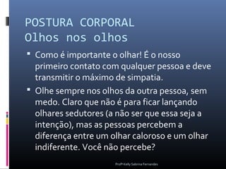 POSTURA CORPORAL
Olhos nos olhos
 Como é importante o olhar! É o nosso
  primeiro contato com qualquer pessoa e deve
  transmitir o máximo de simpatia.
 Olhe sempre nos olhos da outra pessoa, sem
  medo. Claro que não é para ficar lançando
  olhares sedutores (a não ser que essa seja a
  intenção), mas as pessoas percebem a
  diferença entre um olhar caloroso e um olhar
  indiferente. Você não percebe?
                      Profª Kelly Sabrina Fernandes
 