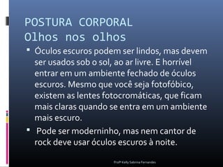 POSTURA CORPORAL
Olhos nos olhos
 Óculos escuros podem ser lindos, mas devem
  ser usados sob o sol, ao ar livre. E horrível
  entrar em um ambiente fechado de óculos
  escuros. Mesmo que você seja fotofóbico,
  existem as lentes fotocromáticas, que ficam
  mais claras quando se entra em um ambiente
  mais escuro.
 Pode ser moderninho, mas nem cantor de
  rock deve usar óculos escuros à noite.
                      Profª Kelly Sabrina Fernandes
 
