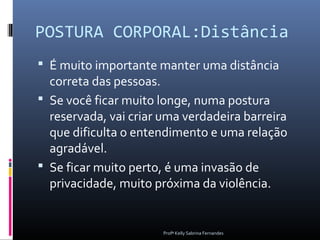 POSTURA CORPORAL:Distância
 É muito importante manter uma distância
  correta das pessoas.
 Se você ficar muito longe, numa postura
  reservada, vai criar uma verdadeira barreira
  que dificulta o entendimento e uma relação
  agradável.
 Se ficar muito perto, é uma invasão de
  privacidade, muito próxima da violência.


                       Profª Kelly Sabrina Fernandes
 