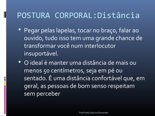 POSTURA CORPORAL:Distância
 Pegar pelas lapelas, tocar no braço, falar ao
  ouvido, tudo isso tem uma grande chance de
  transformar você num interlocutor
  insuportável.
 O ideal é manter uma distância de mais ou
  menos 50 centímetros, seja em pé ou
  sentado. É uma distância confortável que, em
  geral, as pessoas de bom senso respeitam
  sem perceber

                       Profª Kelly Sabrina Fernandes
 