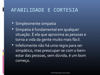 AFABILIDADE E CORTESIA

 Simplesmente simpatia
 Simpatia é fundamental em qualquer
  situação. É ela que aproxima as pessoas e
  torna a vida da gente muito mais fácil.
 Infelizmente não há uma regra para ser
  simpático, mas preocupar-se com o bem-
  estar das pessoas, sem dúvida, é um bom
  começo.

                      Profª Kelly Sabrina Fernandes
 