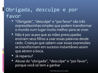 Obrigada, desculpe e por
favor
  “Obrigada”, “desculpe” e “por favor” são três
   expressõezinhas simples que podem transformar
   o mundo num lugar muito melhor para se viver.
  Não é por acaso que as mães preocupadas
   ensinam seus filhos a usar essas palavras desde
   cedo. Crianças que sabem usar essas expressões
   se transformam em sucesso instantâneo assim
   que abrem a boca.
  Já reparou?
  Abuse do “obrigada”, “desculpe” e “por favor”,
   porque você só tem a ganhar
                         Profª Kelly Sabrina Fernandes
 