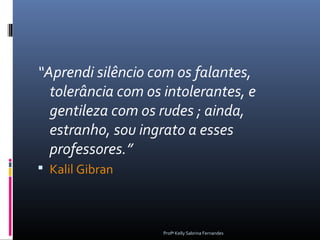 “Aprendi silêncio com os falantes,
  tolerância com os intolerantes, e
  gentileza com os rudes ; ainda,
  estranho, sou ingrato a esses
  professores.”
 Kalil Gibran



                    Profª Kelly Sabrina Fernandes
 