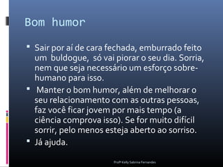 Bom humor
 Sair por aí de cara fechada, emburrado feito
  um buldogue, só vai piorar o seu dia. Sorria,
  nem que seja necessário um esforço sobre-
  humano para isso.
 Manter o bom humor, além de melhorar o
  seu relacionamento com as outras pessoas,
  faz você ficar jovem por mais tempo (a
  ciência comprova isso). Se for muito difícil
  sorrir, pelo menos esteja aberto ao sorriso.
 Já ajuda.

                       Profª Kelly Sabrina Fernandes
 